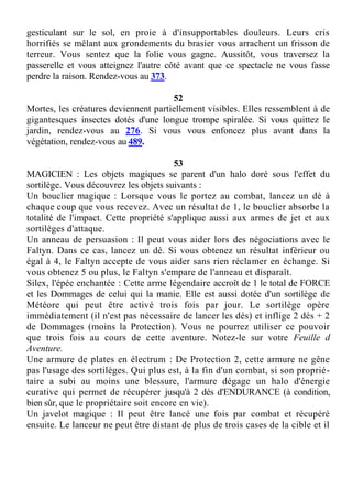 gesticulant sur le sol, en proie à d'insupportables douleurs. Leurs cris
horrifiés se mêlant aux grondements du brasier vous arrachent un frisson de
terreur. Vous sentez que la folie vous gagne. Aussitôt, vous traversez la
passerelle et vous atteignez l'autre côté avant que ce spectacle ne vous fasse
perdre la raison. Rendez-vous au 373.
52
Mortes, les créatures deviennent partiellement visibles. Elles ressemblent à de
gigantesques insectes dotés d'une longue trompe spiralée. Si vous quittez le
jardin, rendez-vous au 276. Si vous vous enfoncez plus avant dans la
végétation, rendez-vous au 489.
53
MAGICIEN : Les objets magiques se parent d'un halo doré sous l'effet du
sortilège. Vous découvrez les objets suivants :
Un bouclier magique : Lorsque vous le portez au combat, lancez un dé à
chaque coup que vous recevez. Avec un résultat de 1, le bouclier absorbe la
totalité de l'impact. Cette propriété s'applique aussi aux armes de jet et aux
sortilèges d'attaque.
Un anneau de persuasion : Il peut vous aider lors des négociations avec le
Faltyn. Dans ce cas, lancez un dé. Si vous obtenez un résultat inférieur ou
égal à 4, le Faltyn accepte de vous aider sans rien réclamer en échange. Si
vous obtenez 5 ou plus, le Faltyn s'empare de l'anneau et disparaît.
Silex, l'épée enchantée : Cette arme légendaire accroît de 1 le total de FORCE
et les Dommages de celui qui la manie. Elle est aussi dotée d'un sortilège de
Météore qui peut être activé trois fois par jour. Le sortilège opère
immédiatement (il n'est pas nécessaire de lancer les dés) et inflige 2 dés + 2
de Dommages (moins la Protection). Vous ne pourrez utiliser ce pouvoir
que trois fois au cours de cette aventure. Notez-le sur votre Feuille d
Aventure.
Une armure de plates en électrum : De Protection 2, cette armure ne gêne
pas l'usage des sortilèges. Qui plus est, à la fin d'un combat, si son proprié-
taire a subi au moins une blessure, l'armure dégage un halo d'énergie
curative qui permet de récupérer jusqu'à 2 dés d'ENDURANCE (à condition,
bien sûr, que le propriétaire soit encore en vie).
Un javelot magique : Il peut être lancé une fois par combat et récupéré
ensuite. Le lanceur ne peut être distant de plus de trois cases de la cible et il
 