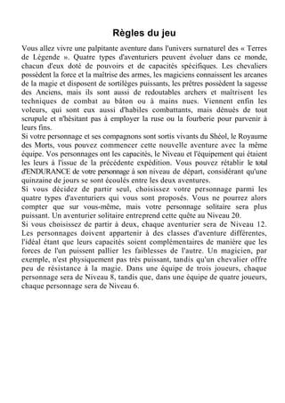 Règles du jeu
Vous allez vivre une palpitante aventure dans l'univers surnaturel des « Terres
de Légende ». Quatre types d'aventuriers peuvent évoluer dans ce monde,
chacun d'eux doté de pouvoirs et de capacités spécifiques. Les chevaliers
possèdent la force et la maîtrise des armes, les magiciens connaissent les arcanes
de la magie et disposent de sortilèges puissants, les prêtres possèdent la sagesse
des Anciens, mais ils sont aussi de redoutables archers et maîtrisent les
techniques de combat au bâton ou à mains nues. Viennent enfin les
voleurs, qui sont eux aussi d'habiles combattants, mais dénués de tout
scrupule et n'hésitant pas à employer la ruse ou la fourberie pour parvenir à
leurs fins.
Si votre personnage et ses compagnons sont sortis vivants du Shéol, le Royaume
des Morts, vous pouvez commencer cette nouvelle aventure avec la même
équipe. Vos personnages ont les capacités, le Niveau et l'équipement qui étaient
les leurs à l'issue de la précédente expédition. Vous pouvez rétablir le total
d'ENDURANCE de votre personnage à son niveau de départ, considérant qu'une
quinzaine de jours se sont écoulés entre les deux aventures.
Si vous décidez de partir seul, choisissez votre personnage parmi les
quatre types d'aventuriers qui vous sont proposés. Vous ne pourrez alors
compter que sur vous-même, mais votre personnage solitaire sera plus
puissant. Un aventurier solitaire entreprend cette quête au Niveau 20.
Si vous choisissez de partir à deux, chaque aventurier sera de Niveau 12.
Les personnages doivent appartenir à des classes d'aventure différentes,
l'idéal étant que leurs capacités soient complémentaires de manière que les
forces de l'un puissent pallier les faiblesses de l'autre. Un magicien, par
exemple, n'est physiquement pas très puissant, tandis qu'un chevalier offre
peu de résistance à la magie. Dans une équipe de trois joueurs, chaque
personnage sera de Niveau 8, tandis que, dans une équipe de quatre joueurs,
chaque personnage sera de Niveau 6.
 