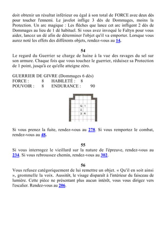 doit obtenir un résultat inférieur ou égal à son total de FORCE avec deux dés
pour toucher l'ennemi. Le javelot inflige 3 dés de Dommages, moins la
Protection. Un arc magique : Les flèches que lance cet arc infligent 2 dés de
Dommages au lieu de 1 dé habituel. Si vous avez invoqué le Faltyn pour vous
aider, lancez un dé afin de déterminer l'objet qu'il va emporter. Lorsque vous
aurez noté les effets des différents objets, rendez-vous au 14.
54
Le regard du Guerrier se charge de haine à la vue des ravages du sel sur
son armure. Chaque fois que vous touchez le guerrier, réduisez sa Protection
de 1 point, jusqu'à ce qu'elle atteigne zéro.
GUERRIER DE GIVRE (Dommages 6 dés)
FORCE : 8 HABILETÉ : 8
POUVOIR : 8 ENDURANCE : 90
Si vous prenez la fuite, rendez-vous au 278. Si vous remportez le combat,
rendez-vous au 48.
55
Si vous interrogez le vieillard sur la nature de l'épreuve, rendez-vous au
234. Si vous rebroussez chemin, rendez-vous au 302.
56
Vous refusez catégoriquement de lui remettre un objet. « Qu'il en soit ainsi
», grommelle la voix. Aussitôt, le visage disparaît à l'intérieur du faisceau de
lumière. Cette pièce ne présentant plus aucun intérêt, vous vous dirigez vers
l'escalier. Rendez-vous au 206.
 