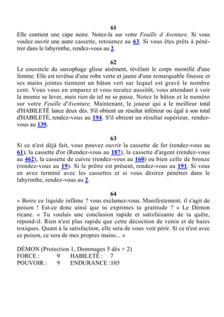 61
Elle contient une cape noire. Notez-la sur votre Feuille d Aventure. Si vous
voulez ouvrir une autre cassette, retournez au 63. Si vous êtes prêts à péné-
trer dans le labyrinthe, rendez-vous au 2.
62
Le couvercle du sarcophage glisse aisément, révélant le corps momifié d'une
femme. Elle est revêtue d'une robe verte et jaune d'une remarquable finesse et
ses mains jointes tiennent un bâton vert sur lequel est gravé le nombre
cent. Vous vous en emparez et vous reculez aussitôt, vous attendant à voir
la momie se lever, mais rien de tel ne se passe. Notez le bâton et le numéro
sur votre Feuille d'Aventure. Maintenant, le joueur qui a le meilleur total
d'HABILETÉ lance deux dés. S'il obtient un résultat inférieur ou égal à son total
d'HABILETÉ, rendez-vous au 194. S'il obtient un résultat supérieur, rendez-
vous au 139.
63
Si ce n'est déjà fait, vous pouvez ouvrir la cassette de fer (rendez-vous au
61), la cassette d'or (Rendez-vous au 187), la cassette d'argent (rendez-vous
au 462), la cassette de cuivre (rendez-vous au 160) ou bien celle de bronze
(rendez-vous au 19). Si le prêtre est présent, rendez-vous au 191. Si vous
en avez terminé avec les cassettes et si vous désirez pénétrer dans le
labyrinthe, rendez-vous au 2.
64
« Boire ce liquide infâme ? vous exclamez-vous. Manifestement, il s'agit de
poison ! Est-ce donc ainsi que tu exprimes ta gratitude ? » Le Démon
ricane. « Tu voulais une conclusion rapide et satisfaisante de ta quête,
répond-il. Rien n'est plus rapide que cette décoction de venin et de baies
toxiques. Quant à la satisfaction, elle sera de vous voir périr. Si ce n'est avec
ce poison, ce sera de mes propres mains... »
DÉMON (Protection 1, Dommages 5 dés + 2)
FORCE : 9 HABILETÉ : 7
POUVOIR : 9 ENDURANCE :105
 
