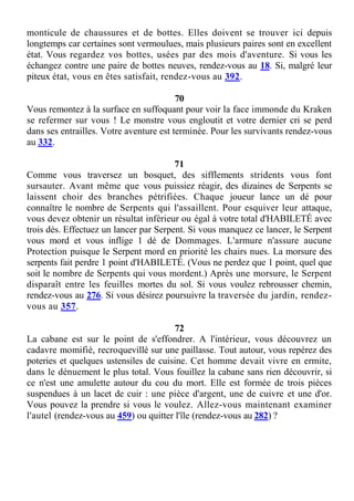 monticule de chaussures et de bottes. Elles doivent se trouver ici depuis
longtemps car certaines sont vermoulues, mais plusieurs paires sont en excellent
état. Vous regardez vos bottes, usées par des mois d'aventure. Si vous les
échangez contre une paire de bottes neuves, rendez-vous au 18. Si, malgré leur
piteux état, vous en êtes satisfait, rendez-vous au 392.
70
Vous remontez à la surface en suffoquant pour voir la face immonde du Kraken
se refermer sur vous ! Le monstre vous engloutit et votre dernier cri se perd
dans ses entrailles. Votre aventure est terminée. Pour les survivants rendez-vous
au 332.
71
Comme vous traversez un bosquet, des sifflements stridents vous font
sursauter. Avant même que vous puissiez réagir, des dizaines de Serpents se
laissent choir des branches pétrifiées. Chaque joueur lance un dé pour
connaître le nombre de Serpents qui l'assaillent. Pour esquiver leur attaque,
vous devez obtenir un résultat inférieur ou égal à votre total d'HABILETÉ avec
trois dés. Effectuez un lancer par Serpent. Si vous manquez ce lancer, le Serpent
vous mord et vous inflige 1 dé de Dommages. L'armure n'assure aucune
Protection puisque le Serpent mord en priorité les chairs nues. La morsure des
serpents fait perdre 1 point d'HABILETÉ. (Vous ne perdez que 1 point, quel que
soit le nombre de Serpents qui vous mordent.) Après une morsure, le Serpent
disparaît entre les feuilles mortes du sol. Si vous voulez rebrousser chemin,
rendez-vous au 276. Si vous désirez poursuivre la traversée du jardin, rendez-
vous au 357.
72
La cabane est sur le point de s'effondrer. A l'intérieur, vous découvrez un
cadavre momifié, recroquevillé sur une paillasse. Tout autour, vous repérez des
poteries et quelques ustensiles de cuisine. Cet homme devait vivre en ermite,
dans le dénuement le plus total. Vous fouillez la cabane sans rien découvrir, si
ce n'est une amulette autour du cou du mort. Elle est formée de trois pièces
suspendues à un lacet de cuir : une pièce d'argent, une de cuivre et une d'or.
Vous pouvez la prendre si vous le voulez. Allez-vous maintenant examiner
l'autel (rendez-vous au 459) ou quitter l'île (rendez-vous au 282) ?
 