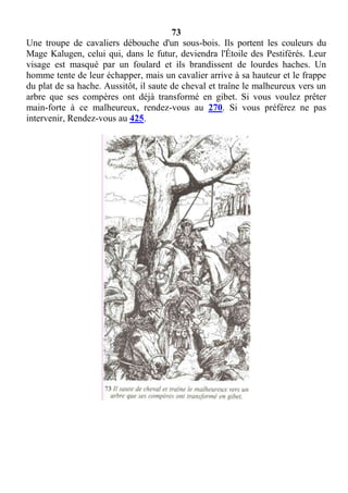 73
Une troupe de cavaliers débouche d'un sous-bois. Ils portent les couleurs du
Mage Kalugen, celui qui, dans le futur, deviendra l'Étoile des Pestiférés. Leur
visage est masqué par un foulard et ils brandissent de lourdes haches. Un
homme tente de leur échapper, mais un cavalier arrive à sa hauteur et le frappe
du plat de sa hache. Aussitôt, il saute de cheval et traîne le malheureux vers un
arbre que ses compères ont déjà transformé en gibet. Si vous voulez prêter
main-forte à ce malheureux, rendez-vous au 270. Si vous préférez ne pas
intervenir, Rendez-vous au 425.
 