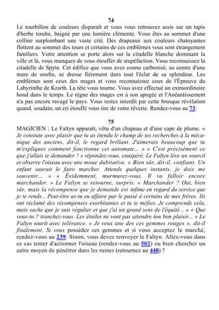 74
Le tourbillon de couleurs disparaît et vous vous retrouvez assis sur un tapis
d'herbe tendre, baigné par une lumière clémente. Vous êtes au sommet d'une
colline surplombant une vaste cité. Des drapeaux aux couleurs chatoyantes
flottent au sommet des tours et certains de ces emblèmes vous sont étrangement
familiers. Votre attention se porte alors sur la citadelle blanche dominant la
ville et là, vous manquez de vous étouffer de stupéfaction. Vous reconnaissez la
citadelle de Spyte. Cet édifice que vous avez connu carbonisé, au centre d'une
mare de soufre, se dresse fièrement dans tout l'éclat de sa splendeur. Les
emblèmes sont ceux des mages et vous reconnaissez ceux de l'Épreuve du
Labyrinthe de Krarth. La tête vous tourne. Vous avez effectué un extraordinaire
bond dans le temps. Le règne des mages est à son apogée et l'Anéantissement
n'a pas encore ravagé le pays. Vous restez interdit par cette brusque révélation
quand, soudain, un cri étouffé vous tire de votre rêverie. Rendez-vous au 73.
75
MAGICIEN : Le Faltyn apparaît, vêtu d'un chapeau et d'une cape de plume. «
Je constate avec plaisir que tu as étendu le champ de tes recherches à la méca-
nique des anciens, dit-il, le regard brillant. J'aimerais beaucoup que tu
m'expliques comment fonctionne cet automate... » « C'est précisément ce
que j'allais te demander ! » répondez-vous, exaspéré. Le Faltyn lève un sourcil
et observe l'oiseau avec une moue dubitative. « Bien sûr, dit-il, confiant. Un
enfant saurait le faire marcher. Attends quelques instants, je dois me
souvenir... » « Évidemment, murmurez-vous. Il va falloir encore
marchander. » Le Faltyn se retourne, surpris. « Marchander ? Oui, bien
sûr, mais la récompense que je demande est infime en regard du service que
je te rends... Peut-être as-tu eu affaire par le passé à certains de mes frères. Ils
ont réclamé des récompenses exorbitantes et tu te méfies. Je comprends cela,
mais sache que je suis régulier et que j'ai un grand sens de l'équité... » « Que
veux-tu ? tranchez-vous. Les étoiles ne vont pas attendre ton bon plaisir... » Le
Faltyn sourit avec tolérance. « Je veux une des ces gemmes rouges », dit-il
finalement. Si vous possédez ces gemmes et si vous acceptez le marché,
rendez-vous au 239. Sinon, vous devez renvoyer le Faltyn. Allez-vous dans
ce cas tenter d'actionner l'oiseau (rendez-vous au 502) ou bien chercher un
autre moyen de pénétrer dans les ruines (retournez au 448) ?
 