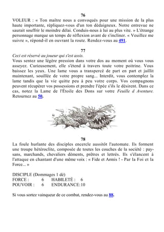 76
VOLEUR : « Ton maître nous a convoqués pour une mission de la plus
haute importante, répliquez-vous d'un ton dédaigneux. Notre entrevue ne
saurait souffrir le moindre délai. Conduis-nous à lui au plus vite. » L'étrange
personnage marque un temps de réflexion avant de s'incliner. « Veuillez me
suivre », répond-il en ouvrant la route. Rendez-vous au 491.
77
Ceci est réservé au joueur qui s'est assis.
Vous sentez une légère pression dans votre dos au moment où vous vous
asseyez. Curieusement, elle s'étend à travers toute votre poitrine. Vous
baissez les yeux. Une lame vous a transpercé de part en part et jaillit
maintenant, souillée de votre propre sang... Interdit, vous contemplez la
lame tandis que la vie quitte peu à peu votre corps. Vos compagnons
peuvent récupérer vos possessions et prendre l'épée s'ils le désirent. Dans ce
cas, notez la Lame de l'Étoile des Dons sur votre Feuille d Aventure.
Retournez au 50.
78
La foule hurlante des disciples encercle aussitôt l'automate. Ils forment
une troupe hétéroclite, composée de toutes les couches de la société : pay-
sans, marchands, chevaliers déments, prêtres et lettrés. Ils s'élancent à
l'attaque en chantant d'une même voix : « Fide et Armis ! - Par la Foi et la
Force... »
DISCIPLE (Dommages 1 dé)
FORCE : 6 HABILETÉ : 6
POUVOIR : 6 ENDURANCE:10
Si vous sortez vainqueur de ce combat, rendez-vous au 88.
 