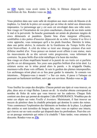 au 529. Après vous avoir remis la fiole, le Démon disparaît dans un
tourbillon de feu. Rendez-vous au 362.
87
Vous pénétrez dans une vaste salle de réception aux murs ornés de blasons et de
trophées. Le fond de la pièce est occupé par un trône de métal aux dimensions
imposantes. Le personnage qui y est assis est enveloppé dans une robe noire.
Son visage est l'incarnation de vos pires cauchemars, chacun de ses traits suinte
le mal et la perversité. Sa bouche gourmande est armée de plusieurs rangées de
crocs démesurés et jaunâtres. Quatre bras d'une maigreur effrayante,
semblables à des pattes d'insectes dépassent de sa robe. Comme il se lève à
votre approche, vous remarquez qu'il a les pieds fourchus. Derrière le trône,
dans une petite alcôve, la statuette de la Gardienne du Temps brille d'un
éclat bienveillant. A côté du trône se tient une étrange créature d'un noir
d'ébène marbré d'or. Vous pensez un instant avoir affaire à une statue, mais
les mouvements de sa tête suivent votre progression, vous informant du
contraire. Sa peau brille d'un éclat métallique à la lueur des torches.
Son visage est d'une stupéfiante beauté et la pureté de ses traits est si parfaite
qu'elle en est dérangeante. Ses yeux sans pupilles brillent d'un éclat doré. La
créature assise sur le trône prend alors la parole. « Je m'appelle Onaka,
murmure-t-elle d'une voix sifflante. Je suis le gardien des plaines intemporelles.
Les archimages m'ont placé en ce lieu pour garder la statuette. Je connais vos
intentions... Préparez-vous à mourir ! » Sur ces mots, il passe à l'attaque en
poussant un hurlement terrifiant, suivi par son serviteur. Rendez-vous au 20.
88
Vous fouillez les corps des disciples. Chacun portait une épée et vous trouvez, en
plus, deux arcs et vingt flèches. Lancez un dé : le résultat obtenu correspond au
nombre de fioles de soins que vous trouvez sur les cadavres. Chaque fiole
contient une dose qui permet de récupérer 2 dés d'ENDURANCE. N'oubliez pas de
noter ces objets sur votre Feuille d Aventure. Maintenant, il faut trouver un
moyen de pénétrer dans la citadelle principale qui domine le centre des ruines.
Vous commencez l'exploration des bâtiments en bordure de la place. La plupart
des entrées se sont écroulées de longue date, mais vous en repérez une intacte,
qui s'ouvre sur un vaste escalier qui disparaît dans les profondeurs. Peut-être est-
ce un passage souterrain qui mène à la citadelle ? Sans tarder, vous entamez la
descente. Rendez-vous au 376.
 