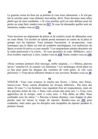 89
Le guerrier croise les bras sur sa poitrine et vous toise calmement. « Je n'ai pas
tué la sorcière pour vous éliminer moi-même, dit-il. Nous devrions nous allier
plutôt que de nous combattre. » Si vous profitez qu'il est sans défense pour lui
porter un coup fatal, rendez-vous au 517. Si vous lui demandez quelles sont ses
intentions, rendez-vous au 371.
90
Vous traversez un alignement de pièces et de couloirs avant de déboucher sous
un vaste dôme. Un escalier en spirale prend naissance au centre de la pièce et
grimpe vers les hauteurs. Vous entamez l'ascension. A mi-parcours, vous
remarquez que le dôme est orné de symboles astrologiques. Les architectes de
Spyte avaient-ils prévu ce jour maudit ? Les conjonctions astrales dessinées sur
la voûte porteraient à le croire... Si vous possédez le code «Débâcle», suivi
d'un nombre supérieur à zéro, rendez-vous au 478. Sinon, rendez-vous au 130.
91
«Nous sommes porteurs d'un message, noble seigneur... » « Silence, pauvres
larves ! tranche-t-il. Je connais vos intentions ! Les archimages m'ont placé en
ce lieu pour parer les attaques des vermines de votre genre. Je vais vous
pulvériser ! » Vous devez affronter Onaka et son serviteur. Rendez-vous au 20.
92
VOLEUR : Vous vous avancez, le sourire aux lèvres. « Salut, mes frères,
lancez-vous. Nous venons d'explorer les niveaux inférieurs... Pas trace des
intrus. Et vous ? » Les hommes vous regardent d'un air soupçonneux, mais un
des paysans éclate de rire. « Nous vous avions pris pour eux ! » Vous vous
approchez de la troupe, riant à votre tour. « Très drôle, en effet. Nous
confondre avec les intrus ! » Parvenu à bonne distance, vous frappez le plus
proche sans lui laisser le temps de riposter. Rendez-vous au 152 pour
combattre, mais notez que les disciples sont incapables de riposter pendant le
premier Assaut.
 