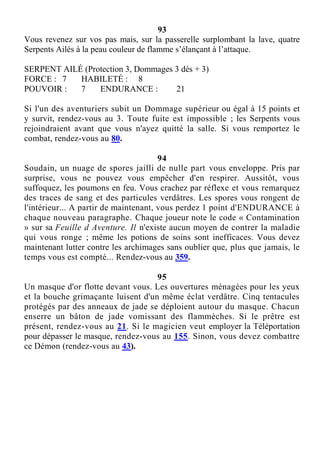 93
Vous revenez sur vos pas mais, sur la passerelle surplombant la lave, quatre
Serpents Ailés à la peau couleur de flamme s’élançant à l’attaque.
SERPENT AILÉ (Protection 3, Dommages 3 dés + 3)
FORCE : 7 HABILETÉ : 8
POUVOIR : 7 ENDURANCE : 21
Si l'un des aventuriers subit un Dommage supérieur ou égal à 15 points et
y survit, rendez-vous au 3. Toute fuite est impossible ; les Serpents vous
rejoindraient avant que vous n'ayez quitté la salle. Si vous remportez le
combat, rendez-vous au 80.
94
Soudain, un nuage de spores jailli de nulle part vous enveloppe. Pris par
surprise, vous ne pouvez vous empêcher d'en respirer. Aussitôt, vous
suffoquez, les poumons en feu. Vous crachez par réflexe et vous remarquez
des traces de sang et des particules verdâtres. Les spores vous rongent de
l'intérieur... A partir de maintenant, vous perdez 1 point d'ENDURANCE à
chaque nouveau paragraphe. Chaque joueur note le code « Contamination
» sur sa Feuille d Aventure. Il n'existe aucun moyen de contrer la maladie
qui vous ronge ; même les potions de soins sont inefficaces. Vous devez
maintenant lutter contre les archimages sans oublier que, plus que jamais, le
temps vous est compté... Rendez-vous au 359.
95
Un masque d'or flotte devant vous. Les ouvertures ménagées pour les yeux
et la bouche grimaçante luisent d'un même éclat verdâtre. Cinq tentacules
protégés par des anneaux de jade se déploient autour du masque. Chacun
enserre un bâton de jade vomissant des flammèches. Si le prêtre est
présent, rendez-vous au 21. Si le magicien veut employer la Téléportation
pour dépasser le masque, rendez-vous au 155. Sinon, vous devez combattre
ce Démon (rendez-vous au 43).
 