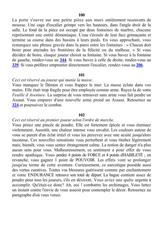 100
La porte s'ouvre sur une petite pièce aux murs entièrement recouverts de
mousse. Une cage d'escalier grimpe vers les hauteurs, dans l'angle droit de la
salle. Le fond de la pièce est occupé par deux fontaines de marbre, chacune
représentant une entité démoniaque. L'eau s'écoule de leur face grimaçante et
termine sa course dans des bassins à leurs pieds. En vous approchant, vous
remarquez une phrase gravée dans la paroi entre les fontaines : « Chacun doit
boire pour atteindre les frontières de la félicité ou du malheur. » Si vous
décidez de boire, chaque joueur choisit sa fontaine. Si vous buvez à la fontaine
de gauche, rendez-vous au 344. Si vous buvez à celle de droite, rendez-vous au
339. Si vous préférez emprunter directement l'escalier, rendez-vous au 206.
101
Ceci est réservé au joueur qui manie la masse.
Vous manquez le Démon et vous frappez le mur. La masse éclate dans vos
mains. Elle était trop fragile pour être employée comme arme. Rayez-la de votre
Feuille d Aventure. La surprise de vous retrouver sans arme vous fait perdre un
Assaut. Vous emparer d'une nouvelle arme prend un Assaut. Retournez au
324 et poursuivez le combat.
102
Ceci est réservé au premier joueur selon l'ordre de marche.
Vous prisez une pincée de poudre. Elle est fortement épicée et vous éternuez
violemment. Aussitôt, une chaleur intense vous envahit. Les couleurs autour de
vous se parent d'un éclat irréel et vous les percevez avec une acuité jusqu'alors
inconnue. Ces nouvelles sensations vous perturbent et vous titubez légèrement
mais, bientôt, vous vous sentez étrangement calme. La notion de danger n'a plus
aucun sens pour vous. Malheureusement, ce sentiment a pour effet de vous
rendre apathique. Vous perdez 4 points de FORCE et 4 points d'HABILETÉ ; en
revanche, vous gagnez 1 point de POUVOIR. Les effets vont se prolonger
jusqu'au terme de cette aventure. Curieusement, ce narcotique possède aussi
des vertus curatives. Toutes vos blessures guérissent comme par enchantement
et votre ENDURANCE retrouve son total de départ. La bague contient assez de
poudre pour tous les joueurs, s'ils en désirent. Vous aviez une quête urgente à
accomplir. Qu'était-ce donc? Ah, oui ! combattre les archimages. Vous luttez
un instant contre l'envie de vous asseoir pour contempler le décor. Retournez au
paragraphe d'où vous venez.
 