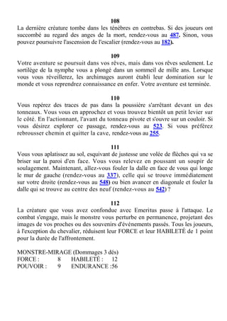 108
La dernière créature tombe dans les ténèbres en contrebas. Si des joueurs ont
succombé au regard des anges de la mort, rendez-vous au 487. Sinon, vous
pouvez poursuivre l'ascension de l'escalier (rendez-vous au 182).
109
Votre aventure se poursuit dans vos rêves, mais dans vos rêves seulement. Le
sortilège de la nymphe vous a plongé dans un sommeil de mille ans. Lorsque
vous vous réveillerez, les archimages auront établi leur domination sur le
monde et vous reprendrez connaissance en enfer. Votre aventure est terminée.
110
Vous repérez des traces de pas dans la poussière s'arrêtant devant un des
tonneaux. Vous vous en approchez et vous trouvez bientôt un petit levier sur
le côté. En l'actionnant, l'avant du tonneau pivote et s'ouvre sur un couloir. Si
vous désirez explorer ce passage, rendez-vous au 523. Si vous préférez
rebrousser chemin et quitter la cave, rendez-vous au 255.
111
Vous vous aplatissez au sol, esquivant de justesse une volée de flèches qui va se
briser sur la paroi d'en face. Vous vous relevez en poussant un soupir de
soulagement. Maintenant, allez-vous fouler la dalle en face de vous qui longe
le mur de gauche (rendez-vous au 337), celle qui se trouve immédiatement
sur votre droite (rendez-vous au 548) ou bien avancer en diagonale et fouler la
dalle qui se trouve au centre des neuf (rendez-vous au 542) ?
112
La créature que vous avez confondue avec Emeritus passe à l'attaque. Le
combat s'engage, mais le monstre vous perturbe en permanence, projetant des
images de vos proches ou des souvenirs d'événements passés. Tous les joueurs,
à l'exception du chevalier, réduisent leur FORCE et leur HABILETÉ de 1 point
pour la durée de l'affrontement.
MONSTRE-MIRAGE (Dommages 3 dés)
FORCE : 8 HABILETÉ : 12
POUVOIR : 9 ENDURANCE :56
 