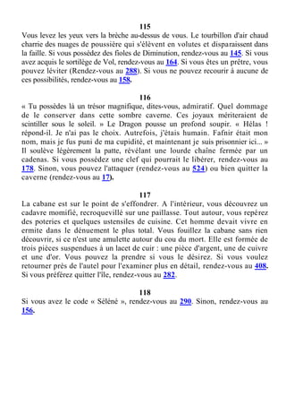 115
Vous levez les yeux vers la brèche au-dessus de vous. Le tourbillon d'air chaud
charrie des nuages de poussière qui s'élèvent en volutes et disparaissent dans
la faille. Si vous possédez des fioles de Diminution, rendez-vous au 145. Si vous
avez acquis le sortilège de Vol, rendez-vous au 164. Si vous êtes un prêtre, vous
pouvez léviter (Rendez-vous au 288). Si vous ne pouvez recourir à aucune de
ces possibilités, rendez-vous au 158.
116
« Tu possèdes là un trésor magnifique, dites-vous, admiratif. Quel dommage
de le conserver dans cette sombre caverne. Ces joyaux mériteraient de
scintiller sous le soleil. » Le Dragon pousse un profond soupir. « Hélas !
répond-il. Je n'ai pas le choix. Autrefois, j'étais humain. Fafnir était mon
nom, mais je fus puni de ma cupidité, et maintenant je suis prisonnier ici... »
Il soulève légèrement la patte, révélant une lourde chaîne fermée par un
cadenas. Si vous possédez une clef qui pourrait le libérer, rendez-vous au
178. Sinon, vous pouvez l'attaquer (rendez-vous au 524) ou bien quitter la
caverne (rendez-vous au 17).
117
La cabane est sur le point de s'effondrer. A l'intérieur, vous découvrez un
cadavre momifié, recroquevillé sur une paillasse. Tout autour, vous repérez
des poteries et quelques ustensiles de cuisine. Cet homme devait vivre en
ermite dans le dénuement le plus total. Vous fouillez la cabane sans rien
découvrir, si ce n'est une amulette autour du cou du mort. Elle est formée de
trois pièces suspendues à un lacet de cuir : une pièce d'argent, une de cuivre
et une d'or. Vous pouvez la prendre si vous le désirez. Si vous voulez
retourner près de l'autel pour l'examiner plus en détail, rendez-vous au 408.
Si vous préférez quitter l'île, rendez-vous au 282.
118
Si vous avez le code « Séléné », rendez-vous au 290. Sinon, rendez-vous au
156.
 