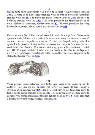 119
Quelle porte allez-vous ouvrir ? La Porte de la Mort Rouge (rendez-vous au
203), la Porte de la Lune Bleue (rendez-vous au 99), la Porte des Pestiférés
(rendez-vous au 264), la Porte des Dons (rendez vous au 354) ou celle de
l'Albane (rendez-vous au 330) ? Si vous possédez un Homunculus et si
vous désirez le consulter, rendez-vous au 82. Si vous possédez les cinq
bâtons, bleu, rouge, blanc, vert et or, rendez-vous au 541.
120
Onaka se volatilise à l'instant où vous lui portez le coup fatal. Vous vous
approchez de l'alcôve qui contient la statuette et vous remarquez, accroché
au mur, un arc superbe à manche d'ivoire sur lequel sont gravés des
symboles de pouvoir. A côté de l'arc se trouve un carquois de même facture
contenant cinq flèches. Ces armes sont magiques, elles confèrent 1 point
de FORCE supplémentaire à celui qui les manie et les flèches infligent 1
dé + 3 de Dommages. Satisfait de votre trouvaille, vous vous emparez de la
statuette. Rendez-vous au 539.
121
Vous pensez immédiatement aux fioles que vous avez trouvées sur le
cadavre. Les joueurs qui désirent s'en servir les rayent de leur Feuille d
Aventure et se rendent au 383. Sinon, le seul moyen de descendre dans la
faille est de sauter (rendez-vous au 213). Si vous préférez attendre dans la
caverne vos compagnons qui ont sauté, rendez-vous au 546. Si vous êtes prêt
à poursuivre votre route, Rendez-vous au 276.
 