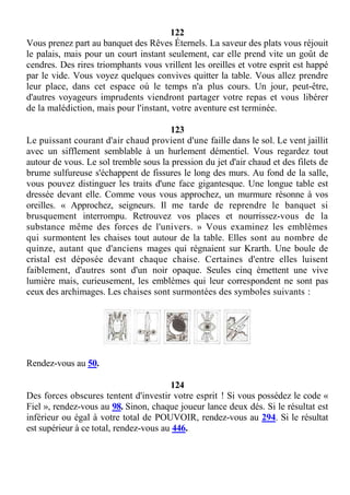 122
Vous prenez part au banquet des Rêves Éternels. La saveur des plats vous réjouit
le palais, mais pour un court instant seulement, car elle prend vite un goût de
cendres. Des rires triomphants vous vrillent les oreilles et votre esprit est happé
par le vide. Vous voyez quelques convives quitter la table. Vous allez prendre
leur place, dans cet espace où le temps n'a plus cours. Un jour, peut-être,
d'autres voyageurs imprudents viendront partager votre repas et vous libérer
de la malédiction, mais pour l'instant, votre aventure est terminée.
123
Le puissant courant d'air chaud provient d'une faille dans le sol. Le vent jaillit
avec un sifflement semblable à un hurlement démentiel. Vous regardez tout
autour de vous. Le sol tremble sous la pression du jet d'air chaud et des filets de
brume sulfureuse s'échappent de fissures le long des murs. Au fond de la salle,
vous pouvez distinguer les traits d'une face gigantesque. Une longue table est
dressée devant elle. Comme vous vous approchez, un murmure résonne à vos
oreilles. « Approchez, seigneurs. Il me tarde de reprendre le banquet si
brusquement interrompu. Retrouvez vos places et nourrissez-vous de la
substance même des forces de l'univers. » Vous examinez les emblèmes
qui surmontent les chaises tout autour de la table. Elles sont au nombre de
quinze, autant que d'anciens mages qui régnaient sur Krarth. Une boule de
cristal est déposée devant chaque chaise. Certaines d'entre elles luisent
faiblement, d'autres sont d'un noir opaque. Seules cinq émettent une vive
lumière mais, curieusement, les emblèmes qui leur correspondent ne sont pas
ceux des archimages. Les chaises sont surmontées des symboles suivants :
Rendez-vous au 50.
124
Des forces obscures tentent d'investir votre esprit ! Si vous possédez le code «
Fiel », rendez-vous au 98. Sinon, chaque joueur lance deux dés. Si le résultat est
inférieur ou égal à votre total de POUVOIR, rendez-vous au 294. Si le résultat
est supérieur à ce total, rendez-vous au 446.
 
