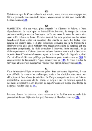 125
Maintenant que la Chauve-Souris est morte, vous pouvez vous engager sur
l'étroite passerelle sans courir de risques. Vous avancez aussitôt vers la citadelle.
Rendez-vous au 530.
126
MAGICIEN: «Tu ne veux plus atterrir ?» s'étonne le Faltyn. « Non,
répondez-vous. Je veux que tu immobilises l'oiseau, le temps de lancer
quelques sortilèges sur ces fanatiques... » En des sous de vous, la troupe s'est
rassemblée et hurle sa haine. Certains arment des arcs, pendant que les autres
brandissent leurs épées en scandant des chants de mort. Le Faltyn vous
adresse un sourire gêné. « Il était seulement convenu que je te transporte à
l'intérieur de la cité, dit-il. Obliger cette mécanique à faire du surplace est une
procédure compliquée. Je dois consulter à nouveau mon manuel... Et je
réclame paiement. » L'oiseau poursuit sa lente descente vers le sol. « Que veux-
tu, cette fois-ci ? » demandez-vous, agacé. « Je veux l'Épée de Légende », dit-il
d'un air détaché. Si vous préférez que l'oiseau se pose, rendez-vous au 308. Si
vous acceptez de lui remettre l'Épée, rendez-vous au 127. Si vous voulez le
renvoyer et tenter de manoeuvrer l'oiseau vous-même, rendez-vous au 521.
127
Vous lui remettez l'Épée de mauvaise grâce. Sans cette arme légendaire, il vous
sera difficile de vaincre les archimages, mais si les disciples vous tuent, cet
affrontement final n'aura jamais lieu. Le Faltyn manipule un levier et l'oiseau
s'immobilise au-dessus de la place. « Appuie sur ce bouton quand tu
désireras descendre », dit-il avant de repartir dans son monde avec l'Épée de
Légende. Rendez-vous au 197.
128
Parvenu devant le cadavre, vous renoncez à le fouiller une seconde fois,
persuadé de l'avoir déjà examiné précédemment. Rendez-vous au 276.
 