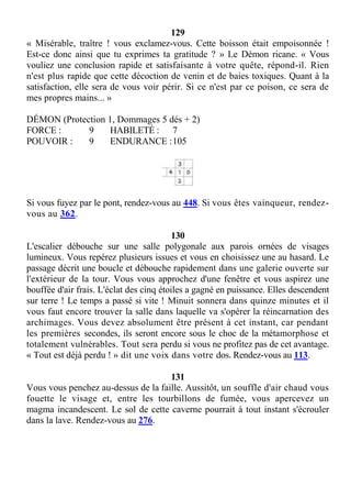 129
« Misérable, traître ! vous exclamez-vous. Cette boisson était empoisonnée !
Est-ce donc ainsi que tu exprimes ta gratitude ? » Le Démon ricane. « Vous
vouliez une conclusion rapide et satisfaisante à votre quête, répond-il. Rien
n'est plus rapide que cette décoction de venin et de baies toxiques. Quant à la
satisfaction, elle sera de vous voir périr. Si ce n'est par ce poison, ce sera de
mes propres mains... »
DÉMON (Protection 1, Dommages 5 dés + 2)
FORCE : 9 HABILETÉ : 7
POUVOIR : 9 ENDURANCE :105
Si vous fuyez par le pont, rendez-vous au 448. Si vous êtes vainqueur, rendez-
vous au 362.
130
L'escalier débouche sur une salle polygonale aux parois ornées de visages
lumineux. Vous repérez plusieurs issues et vous en choisissez une au hasard. Le
passage décrit une boucle et débouche rapidement dans une galerie ouverte sur
l'extérieur de la tour. Vous vous approchez d'une fenêtre et vous aspirez une
bouffée d'air frais. L'éclat des cinq étoiles a gagné en puissance. Elles descendent
sur terre ! Le temps a passé si vite ! Minuit sonnera dans quinze minutes et il
vous faut encore trouver la salle dans laquelle va s'opérer la réincarnation des
archimages. Vous devez absolument être présent à cet instant, car pendant
les premières secondes, ils seront encore sous le choc de la métamorphose et
totalement vulnérables. Tout sera perdu si vous ne profitez pas de cet avantage.
« Tout est déjà perdu ! » dit une voix dans votre dos. Rendez-vous au 113.
131
Vous vous penchez au-dessus de la faille. Aussitôt, un souffle d'air chaud vous
fouette le visage et, entre les tourbillons de fumée, vous apercevez un
magma incandescent. Le sol de cette caverne pourrait à tout instant s'écrouler
dans la lave. Rendez-vous au 276.
 