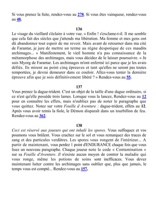 Si vous prenez la fuite, rendez-vous au 278. Si vous êtes vainqueur, rendez-vous
au 48.
136
Le visage du vieillard s'éclaire à votre vue. « Enfin ! s'exclame-t-il. Il me semble
que cela fait des siècles que j'attends ma libération. Ma femme et mes gens ont
dû abandonner tout espoir de me revoir. Mais avant de retourner dans ma cité
de Farantar, je jure de mettre un terme au règne despotique de ces maudits
archimages... » Manifestement, le vieil homme n'a pas connaissance de la
métamorphose des archimages, mais vous décidez de le laisser poursuivre. « Je
suis Myorg de Farantar. Les archimages m'ont enfermé ici parce que je les avais
défiés. Ils mirent au point cinq épreuves et tant qu'elles ne seront pas toutes
remportées, je devrai demeurer dans ce couloir. Allez-vous tenter la dernière
épreuve afin que je sois définitivement libéré ? » Rendez-vous au 55.
137
Vous prenez la dague-trident. C'est un objet de la taille d'une dague ordinaire, si
ce n'est qu'elle possède trois lames. Lorsque vous la lancez, Rendez-vous au 12
pour en connaître les effets, mais n'oubliez pas de noter le paragraphe que
vous quittez. Notez sur votre Feuille d Aventure : dague-trident, effets au 12.
Après vous avoir remis la fiole, le Démon disparaît dans un tourbillon de feu.
Rendez-vous au 362.
138
Ceci est réservé aux joueurs qui ont inhalé les spores. Vous suffoquez et vos
poumons vous brûlent. Vous crachez sur le sol et vous remarquez des traces de
sang et des particules verdâtres. Les spores vous rongent de l'intérieur... A
partir de maintenant, vous perdez 1 point d'ENDURANCE chaque fois que vous
lisez un nouveau paragraphe. Chaque joueur note le code « Contamination »
sur sa Feuille d'Aventure. Il n'existe aucun moyen de contrer la maladie qui
vous ronge, même les potions de soins sont inefficaces. Vous devez
maintenant lutter contre les archimages sans oublier que, plus que jamais, le
temps vous est compté... Rendez-vous au 157.
 