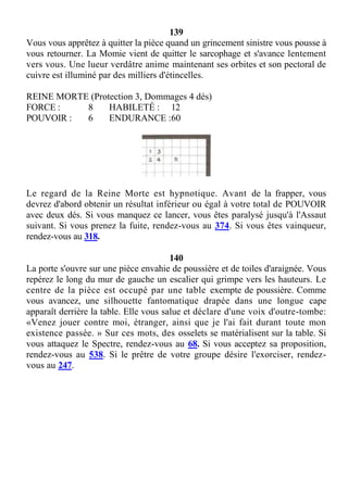139
Vous vous apprêtez à quitter la pièce quand un grincement sinistre vous pousse à
vous retourner. La Momie vient de quitter le sarcophage et s'avance lentement
vers vous. Une lueur verdâtre anime maintenant ses orbites et son pectoral de
cuivre est illuminé par des milliers d'étincelles.
REINE MORTE (Protection 3, Dommages 4 dés)
FORCE : 8 HABILETÉ : 12
POUVOIR : 6 ENDURANCE :60
Le regard de la Reine Morte est hypnotique. Avant de la frapper, vous
devrez d'abord obtenir un résultat inférieur ou égal à votre total de POUVOIR
avec deux dés. Si vous manquez ce lancer, vous êtes paralysé jusqu'à l'Assaut
suivant. Si vous prenez la fuite, rendez-vous au 374. Si vous êtes vainqueur,
rendez-vous au 318.
140
La porte s'ouvre sur une pièce envahie de poussière et de toiles d'araignée. Vous
repérez le long du mur de gauche un escalier qui grimpe vers les hauteurs. Le
centre de la pièce est occupé par une table exempte de poussière. Comme
vous avancez, une silhouette fantomatique drapée dans une longue cape
apparaît derrière la table. Elle vous salue et déclare d'une voix d'outre-tombe:
«Venez jouer contre moi, étranger, ainsi que je l'ai fait durant toute mon
existence passée. » Sur ces mots, des osselets se matérialisent sur la table. Si
vous attaquez le Spectre, rendez-vous au 68. Si vous acceptez sa proposition,
rendez-vous au 538. Si le prêtre de votre groupe désire l'exorciser, rendez-
vous au 247.
 