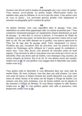 141
Assurez-vous d'avoir noté le numéro du paragraphe que vous venez de quitter.
Vous mourez sur-le-champ. La potion soigne effectivement toutes les
maladies mais, pour les Démons, la vie est le pire des maux. Cette potion vient
de vous en guérir... Les survivants peuvent prendre votre équipement et
retourner au paragraphe qu'ils viennent de quitter.
142
Au dernier moment, vous vous engouffrez dans le passage. Vous vous
matérialisez au centre d'une gigantesque salle, nu comme au premier jour ! Vous
comprenez maintenant pourquoi ces équipements étaient abandonnés au pied
du passage ; le vôtre doit s'y trouver à présent. A l'exception de l'Épée de
Légende, vous êtes sans armes. Au moins êtes-vous parvenu à entrer sain et sauf
dans la cité. Par une faille donnant sur le gouffre, vous pouvez apercevoir le
Titan fou de rage près du passage astral. Votre équipement s'y trouve.
N'oubliez pas que, exception faite du chevalier, tous les joueurs doivent
réduire les Dommages qu'ils infligent de 2 points quand ils combattent à
mains nues. Vous allez devoir vous procurer de nouvelles armes de toute
urgence. Vous traversez la salle et vous passez sous une arche qui s'ouvre sur un
labyrinthe. Dans une alcôve près de l'entrée, vous remarquez cinq cassettes, de
cuivre, d'argent, de bronze, d'or et de fer. Si vous désirez ouvrir une cassette,
rendez-vous au 63. Si vous préférez vous engager dans le labyrinthe sans tarder,
rendez-vous au 2.
143
Vous quittez enfin le labyrinthe et vous débouchez dans une vaste salle de
marbre blanc. De toute évidence, vous êtes dans une salle d'armes. Les murs
sont ornés de lances et d'épées formant des motifs décoratifs. Les armes sont
toutes de même facture et les lames ont été forgées à l'image de feuilles. Les
armures sont d'un style archaïque, avec de lourds renforts sur les épaules et
des heaumes à l'effigie de Démons. Si vous désirez explorer la salle d'armes,
rendez-vous au 363. Si vous préférez quitter cette salle et poursuivre votre
progression, rendez-vous au 14.
 