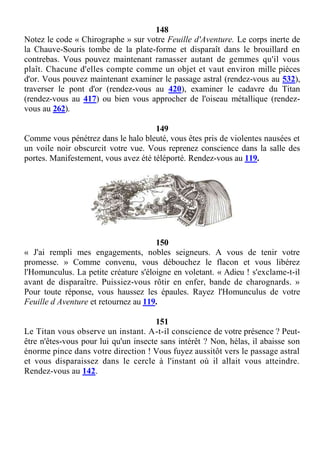 148
Notez le code « Chirographe » sur votre Feuille d'Aventure. Le corps inerte de
la Chauve-Souris tombe de la plate-forme et disparaît dans le brouillard en
contrebas. Vous pouvez maintenant ramasser autant de gemmes qu'il vous
plaît. Chacune d'elles compte comme un objet et vaut environ mille pièces
d'or. Vous pouvez maintenant examiner le passage astral (rendez-vous au 532),
traverser le pont d'or (rendez-vous au 420), examiner le cadavre du Titan
(rendez-vous au 417) ou bien vous approcher de l'oiseau métallique (rendez-
vous au 262).
149
Comme vous pénétrez dans le halo bleuté, vous êtes pris de violentes nausées et
un voile noir obscurcit votre vue. Vous reprenez conscience dans la salle des
portes. Manifestement, vous avez été téléporté. Rendez-vous au 119.
150
« J'ai rempli mes engagements, nobles seigneurs. A vous de tenir votre
promesse. » Comme convenu, vous débouchez le flacon et vous libérez
l'Homunculus. La petite créature s'éloigne en voletant. « Adieu ! s'exclame-t-il
avant de disparaître. Puissiez-vous rôtir en enfer, bande de charognards. »
Pour toute réponse, vous haussez les épaules. Rayez l'Homunculus de votre
Feuille d Aventure et retournez au 119.
151
Le Titan vous observe un instant. A-t-il conscience de votre présence ? Peut-
être n'êtes-vous pour lui qu'un insecte sans intérêt ? Non, hélas, il abaisse son
énorme pince dans votre direction ! Vous fuyez aussitôt vers le passage astral
et vous disparaissez dans le cercle à l'instant où il allait vous atteindre.
Rendez-vous au 142.
 