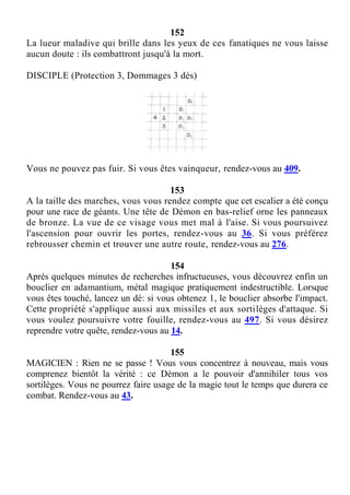 152
La lueur maladive qui brille dans les yeux de ces fanatiques ne vous laisse
aucun doute : ils combattront jusqu'à la mort.
DISCIPLE (Protection 3, Dommages 3 dés)
Vous ne pouvez pas fuir. Si vous êtes vainqueur, rendez-vous au 409.
153
A la taille des marches, vous vous rendez compte que cet escalier a été conçu
pour une race de géants. Une tête de Démon en bas-relief orne les panneaux
de bronze. La vue de ce visage vous met mal à l'aise. Si vous poursuivez
l'ascension pour ouvrir les portes, rendez-vous au 36. Si vous préférez
rebrousser chemin et trouver une autre route, rendez-vous au 276.
154
Après quelques minutes de recherches infructueuses, vous découvrez enfin un
bouclier en adamantium, métal magique pratiquement indestructible. Lorsque
vous êtes touché, lancez un dé: si vous obtenez 1, le bouclier absorbe l'impact.
Cette propriété s'applique aussi aux missiles et aux sortilèges d'attaque. Si
vous voulez poursuivre votre fouille, rendez-vous au 497. Si vous désirez
reprendre votre quête, rendez-vous au 14.
155
MAGICIEN : Rien ne se passe ! Vous vous concentrez à nouveau, mais vous
comprenez bientôt la vérité : ce Démon a le pouvoir d'annihiler tous vos
sortilèges. Vous ne pourrez faire usage de la magie tout le temps que durera ce
combat. Rendez-vous au 43.
 