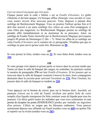 156
Ceci est réservé au joueur qui s'est assis.
Chaque joueur note le code « Séléné » sur sa Feuille d'Aventure. Le globe
s'illumine et devient opaque. Un brusque afflux d'énergie vous envahit et vous
vous sentez investi d'un nouveau pouvoir. Vous disposez à présent d'un
sortilège de Renforcement Magique. Vous ne pourrez l'utiliser qu'une fois et il
doit être associé à un autre sortilège (les vôtres ou ceux d'un compagnon, si
vous n'êtes pas magicien). Le Renforcement Magique permet au sortilège de
prendre effet immédiatement et au maximum de sa puissance. Ainsi, un
sortilège de Foudre Noire intensifié par le Renforcement Magique provoquera
jusqu'à 49 points de Dommages (7 dés + 7). Notez les effets de ce sortilège sur
votre Feuille d'Aventure ou le numéro de ce paragraphe. N'oubliez pas que ce
sortilège ne peut servir qu'une seule fois. Retournez au 50.
157
Si vous prenez la fuite, rendez-vous au 32. Si vous faites front, rendez-vous au
359.
158
Si votre groupe s'est séparé et qu'une partie se trouve dans la caverne tandis que
l'autre est dans la salle de banquet des mages, en contrebas, les premiers notent
le numéro de paragraphe 276 sur leur Feuille d'Aventure. Si les joueurs qui se
trouvent dans la salle de banquet venaient à trouver la mort, leurs compagnons
demeurés dans la caverne pour suivront l'aventure au 276. Pour l'instant, les
joueurs dans la salle de banquet se rendent au 228.
159
Vous appuyez sur le bouton de cuivre, puis sur le bouton doré. Aussitôt, un
panneau s'ouvre sur le côté de l'autel, révélant une petite fiole de verre
remplie d'un liquide transparent (la fiole contient assez de liquide pour tous les
joueurs). Cet élixir guérit toutes les maladies que vous avez contractées et vous
permet de récupérer les points d'ENDURANCE perdus par maladie ou ingestion
d'un poison. L'élixir ne soigne pas les blessures ordinaires. Vous pouvez
maintenant déposer une offrande sur l'autel (rendez-vous au 449) ou quitter l'île
et repartir sur la rivière (rendez-vous au 282).
 