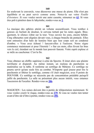 160
En soulevant le couvercle, vous découvrez une masse de pierre. Elle n'est pas
équilibrée et ne peut servir comme arme. Notez-la sur votre Feuille
d'Aventure. Si vous voulez ouvrir une autre cassette, retournez au 63. Si vous
êtes prêt à pénétrer dans le labyrinthe, rendez-vous au 2.
161
La musique des sphères atteint un volume assourdissant. Vous tombez à
genoux en hurlant de douleur, le cerveau torturé par les notes aiguës. Brus-
quement, le silence s'abat sur la tour. Vous ouvrez les yeux, encore hébété.
Cinq silhouettes sont alignées devant vous, à chaque branche du pentacle. Elles
sont entourées d'un halo de lumière bien que leur corps soit un condensé
d'ombre. « Vous avez échoué ! lancent-elles à l'unisson. Notre règne
commence maintenant et pour l'éternité ! » Sur ces mots, elles lèvent les bras
vers le ciel, étendant sur le monde leur pouvoir funeste. Votre esprit explose et
se mêle au cauchemar. C'est la fin.
162
Vous obtenez un chiffre supérieur à celui du Spectre. Il émet alors une plainte
terrifiante et disparaît. Au même instant, un rouleau de parchemin se
matérialise sur la table. Il renferme un sortilège de Météore. Ce sortilège ne
pourra servir qu'une seule fois au combat. N'importe quel joueur peut lire le
parchemin et libérer le sortilège, comme s'il était magicien, avec 8 points de
POUVOIR. Ce sortilège ne nécessite pas de concentration préalable puisqu'il
jaillit du parchemin. La salle ne présentant plus aucun intérêt, vous entamez
l'ascension de l'escalier. Rendez-vous au 206.
163
MAGICIEN : Les ruines doivent être à portée de téléportation maintenant. Si
vous voulez courir le risque, rendez-vous au 279. Si vous ne voulez rien tenter
avant d’être sûr d’être à portée, rendez-vous au 496.
 
