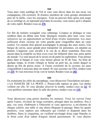 164
Vous jetez votre sortilège de Vol et vous vous élevez dans les airs (avec vos
compagnons, s'ils existent). Si d'autres membres de votre groupe attendaient
près de la faille, vous les rejoignez. Vous ne pouviez faire qu'un seul usage
de ce sortilège et, en reprenant pied dans la caverne, vous sentez qu'il a disparu
de votre esprit. Rendez-vous au 276.
165
Un flot de lumière aveuglant vous submerge. L'espace se disloque et vous
sombrez dans un abîme sans fond. Quelques instants plus tard, vous vous
retrouvez sur un appontement au bord d'une rivière souterraine. Les eaux
jaillissent d'une caverne sur votre gauche pour s'engouffrer dans un vaste
couloir. Un courant d'air glacial accompagne le passage des eaux noires. Une
barque de cuivre, assez grande pour transporter six personnes, est amarrée au
ponton. L'angoisse vous envahit à la vue de ce décor souterrain. Êtes-vous
encore dans la citadelle ou bien avez-vous été téléporté dans une autre partie
du monde ? Le seul moyen de le savoir est de partir en exploration. Vous prenez
place dans la barque et vous vous laissez glisser au fil de l'eau. Au bout de
quelque temps, la rivière s'élargit et forme un petit lac, au centre duquel se
dresse un îlot de pierre noire. A l'autre extrémité de la caverne, les eaux
s'engouffrent à nouveau dans un tunnel. Si vous accostez sur l'îlot, rendez-vous
au 235. Si vous traversez le lac vers le tunnel, Rendez-vous au 282.
166
En examinant les côtés du sarcophage, vous découvrez l'inscription suivante :
« LA FIANCÉE DE LA PESTE ». Puisse-t-elle reposer en paix. Les étoiles
veillent sur elle. Si vous décidez d'ouvrir la tombe, rendez-vous au 62. Si
vous préférez retourner dans la salle des portes, rendez-vous au 119.
167
Vous découvrez cinq portes derrière les tentures. Vous les ouvrez l'une
après l'autre, révélant de longs corridors, plongés dans les ténèbres. Peu à
peu, vos yeux s'habituent à l'obscurité et vous apercevez, à mi-chemin de
chaque couloir, une table et une chaise bloquant le passage. Dans les quatre
premiers, vous repérez une silhouette qui s'enfuit et disparaît dans les
ténèbres. Dans le cinquième, un vieillard enveloppé d'une cape blanche et
le front ceint d'un ruban d'argent attend patiemment. Si vous désirez
 
