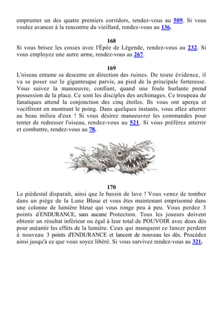 emprunter un des quatre premiers corridors, rendez-vous au 509. Si vous
voulez avancer à la rencontre du vieillard, rendez-vous au 136.
168
Si vous brisez les cosses avec l'Épée de Légende, rendez-vous au 232. Si
vous employez une autre arme, rendez-vous au 267.
169
L'oiseau entame sa descente en direction des ruines. De toute évidence, il
va se poser sur le gigantesque parvis, au pied de la principale forteresse.
Vous suivez la manoeuvre, confiant, quand une foule hurlante prend
possession de la place. Ce sont les disciples des archimages. Ce troupeau de
fanatiques attend la conjonction des cinq étoiles. Ils vous ont aperçu et
vocifèrent en montrant le poing. Dans quelques instants, vous allez atterrir
au beau milieu d'eux ! Si vous désirez manoeuvrer les commandes pour
tenter de redresser l'oiseau, rendez-vous au 521. Si vous préférez atterrir
et combattre, rendez-vous au 78.
170
Le piédestal disparaît, ainsi que le bassin de lave ! Vous venez de tomber
dans un piège de la Lune Bleue et vous êtes maintenant emprisonné dans
une colonne de lumière bleue qui vous ronge peu à peu. Vous perdez 3
points d'
ENDURANCE, sans aucune Protection. Tous les joueurs doivent
obtenir un résultat inférieur ou égal à leur total de POUVOIR avec deux dés
pour anéantir les effets de la lumière. Ceux qui manquent ce lancer perdent
à nouveau 3 points d'ENDURANCE et lancent de nouveau les dés. Procédez
ainsi jusqu'à ce que vous soyez libéré. Si vous survivez rendez-vous au 321.
 