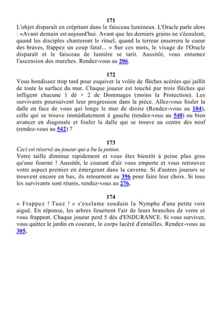 171
L'objet disparaît en crépitant dans le faisceau lumineux. L'Oracle parle alors
: «Avant demain est aujourd'hui. Avant que les derniers grains ne s'écoulent,
quand les disciples chanteront le rituel, quand la terreur enserrera le coeur
des braves, frappez un coup fatal... » Sur ces mots, le visage de l'Oracle
disparaît et le faisceau de lumière se tarit. Aussitôt, vous entamez
l'ascension des marches. Rendez-vous au 206.
172
Vous bondissez trop tard pour esquiver la volée de flèches acérées qui jaillit
de toute la surface du mur. Chaque joueur est touché par trois flèches qui
infligent chacune 1 dé + 2 de Dommages (moins la Protection). Les
survivants poursuivent leur progression dans la pièce. Allez-vous fouler la
dalle en face de vous qui longe le mur de droite (Rendez-vous au 104),
celle qui se trouve immédiatement à gauche (rendez-vous au 548) ou bien
avancer en diagonale et fouler la dalle qui se trouve au centre des neuf
(rendez-vous au 542) ?
173
Ceci est réservé au joueur qui a bu la potion.
Votre taille diminue rapidement et vous êtes bientôt à peine plus gros
qu'une fourmi ! Aussitôt, le courant d'air vous emporte et vous retrouvez
votre aspect premier en émergeant dans la caverne. Si d'autres joueurs se
trouvent encore en bas, ils retournent au 396 pour faire leur choix. Si tous
les survivants sont réunis, rendez-vous au 276.
174
« Frappez ! Tuez ! » s'exclame soudain la Nymphe d'une petite voix
aiguë. En réponse, les arbres fouettent l'air de leurs branches de verre et
vous frappent. Chaque joueur perd 5 dés d'ENDURANCE. Si vous survivez,
vous quittez le jardin en courant, le corps lacéré d'entailles. Rendez-vous au
305.
 