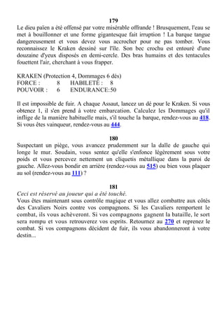179
Le dieu païen a été offensé par votre misérable offrande ! Brusquement, l'eau se
met à bouillonner et une forme gigantesque fait irruption ! La barque tangue
dangereusement et vous devez vous accrocher pour ne pas tomber. Vous
reconnaissez le Kraken dessiné sur l'île. Son bec crochu est entouré d'une
douzaine d'yeux disposés en demi-cercle. Des bras humains et des tentacules
fouettent l'air, cherchant à vous frapper.
KRAKEN (Protection 4, Dommages 6 dés)
FORCE : 8 HABILETÉ : 8
POUVOIR : 6 ENDURANCE:50
Il est impossible de fuir. A chaque Assaut, lancez un dé pour le Kraken. Si vous
obtenez 1, il s'en prend à votre embarcation. Calculez les Dommages qu'il
inflige de la manière habituelle mais, s'il touche la barque, rendez-vous au 418.
Si vous êtes vainqueur, rendez-vous au 444.
180
Suspectant un piège, vous avancez prudemment sur la dalle de gauche qui
longe le mur. Soudain, vous sentez qu'elle s'enfonce légèrement sous votre
poids et vous percevez nettement un cliquetis métallique dans la paroi de
gauche. Allez-vous bondir en arrière (rendez-vous au 515) ou bien vous plaquer
au sol (rendez-vous au 111) ?
181
Ceci est réservé au joueur qui a été touché.
Vous êtes maintenant sous contrôle magique et vous allez combattre aux côtés
des Cavaliers Noirs contre vos compagnons. Si les Cavaliers remportent le
combat, ils vous achèveront. Si vos compagnons gagnent la bataille, le sort
sera rompu et vous retrouverez vos esprits. Retournez au 270 et reprenez le
combat. Si vos compagnons décident de fuir, ils vous abandonneront à votre
destin...
 
