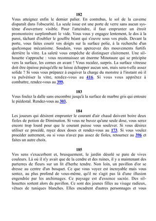 182
Vous atteignez enfin le dernier palier. En contrebas, le sol de la caverne
disparaît dans l'obscurité. La seule issue est une porte de verre sans aucun sys-
tème d'ouverture visible. Pour l'atteindre, il faut emprunter un étroit
promontoire surplombant le vide. Vous vous y engagez lentement, le dos à la
paroi, tâchant d'oublier le gouffre béant qui s'ouvre sous vos pieds. Devant la
porte, vous faites courir vos doigts sur la surface polie, à la recherche d'un
quelconque mécanisme. Soudain, vous apercevez des mouvements furtifs
derrière la vitre. La saleté vous empêche de distinguer clairement. Une sil-
houette s'approche : vous reconnaissez un énorme Minotaure qui se précipite
vers la surface, les cornes en avant ! Vous reculez, surpris. La surface vitreuse
doit être épaisse puisqu'elle ne laisse échapper aucun son, mais sera-t-elle assez
solide ? Si vous vous préparez à esquiver la charge du monstre à l'instant où il
va pulvériser la vitre, rendez-vous au 416. Si vous vous apprêtez à
combattre, rendez-vous au 399.
183
Vous foulez la dalle sans encombre jusqu'à la surface de marbre gris qui entoure
le piédestal. Rendez-vous au 303.
184
Les joueurs qui désirent emprunter le courant d'air chaud doivent boire deux
fioles de potion de Diminution. Si vous ne buvez qu'une seule dose, vous serez
encore trop lourd pour que le courant puisse vous soulever. Si vous désirez
utiliser ce procédé, rayez deux doses et rendez-vous au 173. Si vous voulez
procéder autrement, ou si vous n'avez pas assez de fioles, retournez au 396 et
faites un autre choix.
185
Vos sens s'exacerbent et, brusquement, le jardin désolé se pare de vives
couleurs. Là où il n'y avait que de la cendre et des ruines, il y a maintenant des
parterres de fleurs sur un lit d'herbe tendre. Non loin, un pavillon d'or se
dresse au centre d'un bosquet. Ce que vous voyez est incroyable mais vous
sentez, au plus profond de vous-même, qu'il ne s'agit pas là d'une illusion
engendrée par les archimages. Ce paysage est d'essence sacrée. Des sil-
houettes sortent alors du pavillon. Ce sont des jeunes filles au visage radieux,
vêtues de tuniques blanches. Elles encadrent d'autres personnages et vous
 