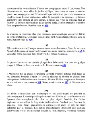 sursautez en les reconnaissant. Ce sont vos compagnons morts ! Les jeunes filles
disparaissent et, avec elles, le jardin idyllique, mais vous ne vous en souciez
guère. Vos compagnons ont été ressuscités par miracle et peuvent à nouveau se
joindre à vous. Ils sont uniquement vêtus de tuniques et de sandales. Ils devront
combattre sans armure et sans armes, à moins que vous ne puissiez leur en
fournir. La joie des retrouvailles est de courte durée. Minuit approche, le combat
final est pour bientôt. Rendez-vous au 429.
186
Le monstre ne reviendra plus vous menacer, maintenant que vous avez détruit
sa forme matérielle. Quelques instants plus tard, vous atteignez l'autre côté du
pont. Rendez-vous au 520.
187
Elle contient une clef, longue comme deux mains humaines. Notez-la sur votre
Feuille d Aventure. Si vous voulez ouvrir une autre cassette, retournez au 63. Si
vous êtes prêt à pénétrer dans le labyrinthe, rendez-vous au 2.
188
La porte s'ouvre sur un couloir plongé dans l'obscurité. Au bout de quelque
temps, il débouche dans une vaste salle. Rendez-vous au 456.
189
« Misérables fils de chacal ! s'exclame la petite créature. Libérez-moi, faces de
rat, cloportes, bouches d'égout ! » Vous le réduisez au silence en glissant sans
ménagement la fiole dans votre havresac. Si vous décidez malgré tout d'accepter
sa proposition, rendez-vous au 311. Sinon, rendez-vous au 119 et faites un autre
choix.
190
Le rituel d'invocation est interrompu et les archimages ne peuvent se
métamorphoser. L'accord parfait qui émanait des Étoiles se transforme en une
épouvantable cacophonie de plus en plus aiguë. Soudain, les Étoiles
explosent en un millier de fragments multicolores. Pendant une fraction de
seconde, cinq faces gigantesques apparaissent dans le ciel, les traits
déformés par la douleur. Les débris incandescents dessinent une dernière
courbe dans le ciel avant d'aller mourir au loin. Bientôt, le silence nocturne
 