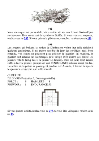 194
Vous remarquez un pectoral de cuivre autour de son cou, à demi dissimulé par
sa chevelure. Il est recouvert de symboles étoilés. Si vous vous en emparez,
rendez-vous au 257. Si vous quittez la pièce sans y toucher, rendez-vous au 139.
195
Les joueurs qui boivent la potion de Diminution voient leur taille réduite à
quelques centimètres. Il est encore possible de jeter des sortilèges mais, bien
entendu, vos coups ne pourront plus affecter le guerrier. En revanche, le
guerrier doit calculer les Dommages qu'il inflige avec quatre dés contre les
joueurs réduits (cinq dés si le joueur se défend), mais un seul coup réussi
suffit à tuer le joueur, puisque son total d'ENDURANCE est aussi divisé par dix.
Les effets de la potion se prolongent pendant six Assauts, à l'issue desquels
les joueurs retrouvent une taille normale.
GUERRIER
DE GIVRE (Protection 5, Dommages 6 dés)
FORCE : 8 HABILETÉ : 8
POUVOIR : 8 ENDURANCE:90
Si vous prenez la fuite, rendez-vous au 278. Si vous êtes vainqueur, rendez-vous
au 48.
 