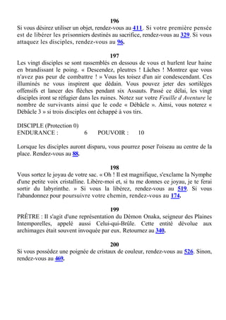 196
Si vous désirez utiliser un objet, rendez-vous au 411. Si votre première pensée
est de libérer les prisonniers destinés au sacrifice, rendez-vous au 329. Si vous
attaquez les disciples, rendez-vous au 96.
197
Les vingt disciples se sont rassemblés en dessous de vous et hurlent leur haine
en brandissant le poing. « Descendez, pleutres ! Lâches ! Montrez que vous
n'avez pas peur de combattre ! » Vous les toisez d'un air condescendant. Ces
illuminés ne vous inspirent que dédain. Vous pouvez jeter des sortilèges
offensifs et lancer des flèches pendant six Assauts. Passé ce délai, les vingt
disciples iront se réfugier dans les ruines. Notez sur votre Feuille d Aventure le
nombre de survivants ainsi que le code « Débâcle ». Ainsi, vous noterez «
Débâcle 3 » si trois disciples ont échappé à vos tirs.
DISCIPLE (Protection 0)
ENDURANCE : 6 POUVOIR : 10
Lorsque les disciples auront disparu, vous pourrez poser l'oiseau au centre de la
place. Rendez-vous au 88.
198
Vous sortez le joyau de votre sac. « Oh ! Il est magnifique, s'exclame la Nymphe
d'une petite voix cristalline. Libère-moi et, si tu me donnes ce joyau, je te ferai
sortir du labyrinthe. » Si vous la libérez, rendez-vous au 519. Si vous
l'abandonnez pour poursuivre votre chemin, rendez-vous au 174.
199
PRÊTRE : Il s'agit d'une représentation du Démon Onaka, seigneur des Plaines
Intemporelles, appelé aussi Celui-qui-Brûle. Cette entité dévolue aux
archimages était souvent invoquée par eux. Retournez au 340.
200
Si vous possédez une poignée de cristaux de couleur, rendez-vous au 526. Sinon,
rendez-vous au 469.
 