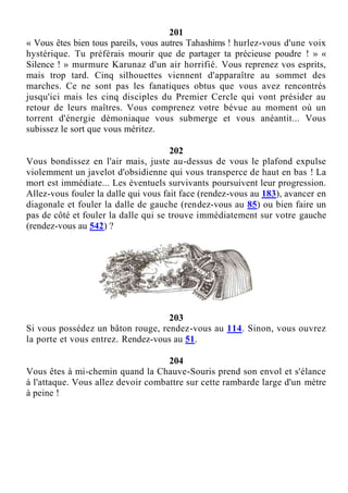 201
« Vous êtes bien tous pareils, vous autres Tahashims ! hurlez-vous d'une voix
hystérique. Tu préférais mourir que de partager ta précieuse poudre ! » «
Silence ! » murmure Karunaz d'un air horrifié. Vous reprenez vos esprits,
mais trop tard. Cinq silhouettes viennent d'apparaître au sommet des
marches. Ce ne sont pas les fanatiques obtus que vous avez rencontrés
jusqu'ici mais les cinq disciples du Premier Cercle qui vont présider au
retour de leurs maîtres. Vous comprenez votre bévue au moment où un
torrent d'énergie démoniaque vous submerge et vous anéantit... Vous
subissez le sort que vous méritez.
202
Vous bondissez en l'air mais, juste au-dessus de vous le plafond expulse
violemment un javelot d'obsidienne qui vous transperce de haut en bas ! La
mort est immédiate... Les éventuels survivants poursuivent leur progression.
Allez-vous fouler la dalle qui vous fait face (rendez-vous au 183), avancer en
diagonale et fouler la dalle de gauche (rendez-vous au 85) ou bien faire un
pas de côté et fouler la dalle qui se trouve immédiatement sur votre gauche
(rendez-vous au 542) ?
203
Si vous possédez un bâton rouge, rendez-vous au 114. Sinon, vous ouvrez
la porte et vous entrez. Rendez-vous au 51.
204
Vous êtes à mi-chemin quand la Chauve-Souris prend son envol et s'élance
à l'attaque. Vous allez devoir combattre sur cette rambarde large d'un mètre
à peine !
 