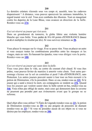 210
La dernière créature s'écroule sous vos coups et, aussitôt, tous les cadavres
disparaissent ! A distance, vous pouvez apercevoir les animaux immobiles, le
regard tourné vers le ciel. Vous avez combattu des illusions. Tout en maugréant
contre les duperies de la Lune Bleue, vous avancez en direction de la faille.
Rendez-vous au 274.
211
Ceci est réservé au joueur qui s'est assis.
Dans un grondement de tonnerre, le globe libère une violente lumière
blanche qui vous brûle. Vous perdez de 10 à 60 points d'ENDURANCE (lancez
undé et multipliez le résultat par dix). Si vous survivez retournez au 50.
212
Vous placez le masque sur le visage. Il ne se passe rien. Vous en placez un autre
et vous essayez toutes les combinaisons possibles entre les masques et les
visages, mais en vain. En haussant les épaules, vous vous dirigez vers la porte.
Rendez-vous au 188.
213
Ceci est réservé au joueur qui saute dans la faille.
Vous vous jetez dans le vide, au centre du courant d'air chaud. Si vous êtes
prêtre, vous pouvez léviter de manière à amortir votre chute. Tout autre per-
sonnage s'écrase sur le sol en contrebas et perd 5 dés d'ENDURANCE, sans
Protection. Les autres joueurs peuvent sauter à leur tour ou bien recourir à la
potion de Diminution, s'ils la possèdent. Dans ce cas, rendez-vous au 121. Si le
joueur qui a sauté a trouvé la mort, ses compagnons se rendent au 276. Quand
tous les joueurs qui veulent sauter dans la faille seront en bas, rendez-vous au
546. Vous n'êtes pas obligé de sauter, mais ceux qui demeurent dans la caverne
ne pourront pas prendre part aux événements avant que le groupe ne se
reforme.
214
Quel objet allez-vous utiliser ? L'Épée de Légende (rendez-vous au 23), la potion
de Diminution (rendez-vous au 59) ou une poignée de poussière de diamant
(rendez-vous au 33) ? Si vous ne possédez aucun de ces objets ou si vous ne
désirez pas les employer, rendez-vous au 390.
 