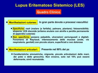 Lupus Eritematoso Sistemico (LES) Quadro Clinico In gran parte dovute a processi vasculitici • • • Manifestazioni cutanee: • Manifestazioni articolari: Presente nel 90% dei pz Caratteristiche simmetriche, migrante, piccole articolazioni delle mani, dei polsi e delle ginocchia. Non erosivo, solo nel 10% può essere deformante, simil reumatoide. • Specifiche:  rash  (malare (a farfalla), palmare, plantare); fotosensibilità; alopecia; LES discoide (eritema anulare con atrofia e perdita permanente di appendici cutanee) Non specifiche: porpora palpabile, ulcerazioni periungueali e digitali; Fenomeno di Raynaud, interessamento delle mucose (orale, vie respiratorie, genitali) con piccole ulcere, superficiali e non dolorose 