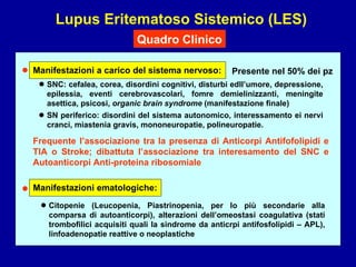 Lupus Eritematoso Sistemico (LES) Quadro Clinico SNC: cefalea, corea, disordini cognitivi, disturbi edll’umore, depressione, epilessia, eventi cerebrovascolari, fomre demielinizzanti, meningite asettica, psicosi,  organic brain syndrome  (manifestazione finale) SN periferico: disordini del sistema autonomico, interessamento ei nervi cranci, miastenia gravis, mononeuropatie, polineuropatie. • • • Manifestazioni a carico del sistema nervoso: • Manifestazioni ematologiche: Citopenie (Leucopenia, Piastrinopenia, per lo più secondarie alla comparsa di autoanticorpi), alterazioni dell’omeostasi coagulativa (stati trombofilici acquisiti quali la sindrome da anticrpi antifosfolipidi – APL), linfoadenopatie reattive o neoplastiche • Presente nel 50% dei pz Frequente l’associazione tra la presenza di Anticorpi Antifofolipidi e TIA o Stroke; dibattuta l’associazione tra interesamento del SNC e Autoanticorpi Anti-proteina ribosomiale 
