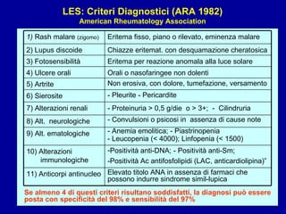LES: Criteri Diagnostici (ARA 1982) American Rheumatology Association Se almeno 4 di questi criteri risultano soddisfatti, la diagnosi può essere posta con specificità del 98% e sensibilità del 97% - Pleurite - Pericardite 6) Sierosite Non erosiva, con dolore, tumefazione, versamento 5) Artrite Orali o nasofaringee non dolenti 4) Ulcere orali Eritema per reazione anomala alla luce solare 3) Fotosensibilità Chiazze eritemat. con desquamazione cheratosica 2) Lupus discoide Eritema fisso, piano o rilevato, eminenza malare 1)  Rash malare  (zigomo) - Anemia emolitica; - Piastrinopenia - Leucopenia (< 4000); Linfopenia (< 1500) 9) Alt. ematologiche - Convulsioni o psicosi in  assenza di cause note 8) Alt.  neurologiche - Proteinuria > 0,5 g/die  o > 3+;  -  Cilindruria 7) Alterazioni renali Elevato titolo ANA in assenza di farmaci che possono indurre sindrome simil-lupica 11) Anticorpi antinucleo Positività anti-DNA; - Positività anti-Sm;  -Positività Ac antifosfolipidi (LAC, anticardiolipina)” 10) Alterazioni immunologiche 
