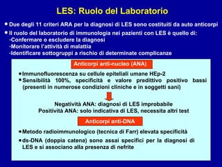 LES: Ruolo del Laboratorio Due degli 11 criteri ARA per la diagnosi di LES sono costituiti da auto anticorpi Anticorpi anti-nucleo (ANA) Immunofluorescenza su cellule epiteliali umane HEp-2 • Il ruolo del laboratorio di immunologia nei pazienti con LES è quello di: Confermare o escludere la diagnosi Monitorare l’attività di malattia Identificare sottogruppi a rischio di determinate complicanze • • Sensibilità 100%, specificità e valore predittivo positivo bassi (presenti in numerose condizioni cliniche e in soggetti sani) Negatività ANA: diagnosi di LES improbabile Positività ANA: solo indicativa di LES, necessita altri test • Anticorpi anti-DNA Metodo radioimmunologico (tecnica di Farr) elevata specificità • ds-DNA (doppia catena) sono assai specifici per la diagnosi di LES e si associano alla presenza di nefrite • 