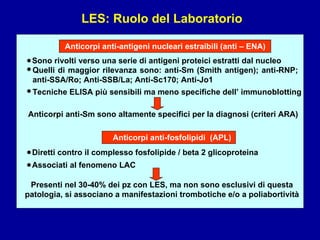 LES: Ruolo del Laboratorio Anticorpi anti-antigeni nucleari estraibili (anti – ENA) Sono rivolti verso una serie di antigeni proteici estratti dal nucleo • Quelli di maggior rilevanza sono: anti-Sm (Smith antigen); anti-RNP; anti-SSA/Ro; Anti-SSB/La; Anti-Sc170; Anti-Jo1 Anticorpi anti-Sm sono altamente specifici per la diagnosi (criteri ARA) • Anticorpi anti-fosfolipidi  (APL) Diretti contro il complesso fosfolipide / beta 2 glicoproteina • Associati al fenomeno LAC • Tecniche ELISA più sensibili ma meno specifiche dell’ immunoblotting • Presenti nel 30-40% dei pz con LES, ma non sono esclusivi di questa patologia, si associano a manifestazioni trombotiche e/o a poliabortività 