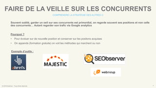 © 2016 Eskimoz - Tous droits réservés. 4
FAIRE DE LA VEILLE SUR LES CONCURRENTS
COMPRENDRE LA STRATÉGIE DES AUTRES 
Souvent oublié, garder un oeil sur ses concurrents est primordial, on regarde souvent ses positions et non celle
des concurrents… Autant regarder son trafic via Google analytics
Pourquoi ?
• Pour évoluer sur de nouvelle position et conserver sur les positons acquises
• On appends (formation gratuite) on voit les méthodes qui marchent ou non
Exemple d’outils :
 