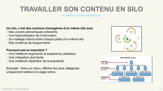 © 2016 Eskimoz - Tous droits réservés. 6
TRAVAILLER SON CONTENU EN SILO
LE FAMEUX COCON SÉMANTIQUE
Un silo, c’est des sections homogènes d’un même site avec
- Des univers sémantiques cohérents
- Une hiérarchisation de l’information
- Un maillage interne entre chaque partie d’un même silo
- Des contenus de longue traine
Pourquoi est-ce important ?
- Une meilleure ergonomie et expérience utilisateur
- Une indexation plus facile
- Une meilleure répartition de la popularité
Exemple : Dans un menu, afficher les sous catégories
uniquement relative à la page active.
 