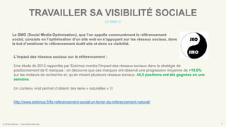 © 2016 Eskimoz - Tous droits réservés. 8
TRAVAILLER SA VISIBILITÉ SOCIALE
LE SMO 
Le SMO (Social Media Optimisation), que l’on appelle communément le référencement
social, consiste en l’optimisation d’un site web en s’appuyant sur les réseaux sociaux, dans
le but d’améliorer le référencement dudit site et donc sa visibilité.
L’impact des réseaux sociaux sur le référencement :
Une étude de 2012 rapportée par Eskimoz montre l’impact des réseaux sociaux dans la stratégie de
positionnement de 6 marques : on découvre que ces marques ont observé une progression moyenne de +19,6%
sur les moteurs de recherche et, qu’en mixant plusieurs réseaux sociaux, 44,5 positions ont été gagnées en une
semaine.
Un contenu viral permet d’obtenir des liens « naturelles » 
http://www.eskimoz.fr/le-referencement-social-un-levier-du-referencement-naturel/
 
