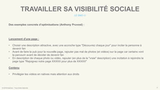 © 2016 Eskimoz - Tous droits réservés. 9
TRAVAILLER SA VISIBILITÉ SOCIALE
LE SMO 
Des exemples concrets d’optimisations (Anthony Pruvost) :
Lancement d'une page :
• Choisir une description attractive, avec une accroche type "Découvrez chaque jour" pour inciter la personne à
devenir fan
• Avant de faire la pub pour la nouvelle page, rajouter pas mal de photos (et vidéos) sur la page car certains vont
la parcourir avant de décider de devenir fan
• En description de chaque photo ou vidéo, rajouter (en plus de la "vraie" description) une incitation à rejoindre la
page type "Rejoignez notre page XXXXX pour plus de XXXXX"
Contenu
• Privilégier les vidéos en natives mais attention aux droits
 