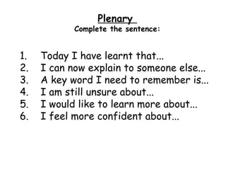 Plenary
            Complete the sentence:


1.   Today I have learnt that...
2.   I can now explain to someone else...
3.   A key word I need to remember is...
4.   I am still unsure about...
5.   I would like to learn more about...
6.   I feel more confident about...
 
