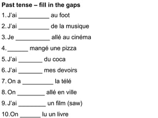 Past tense – fill in the gaps
1. J’ai _________ au foot
2. J’ai _________ de la musique
3. Je __________ allé au cinéma
4. ______ mangé une pizza
5. J’ai _______ du coca
6. J’ai _______ mes devoirs
7. On a _________ la télé
8. On ________ allé en ville
9. J’ai ________ un film (saw)
10.On ______ lu un livre
 