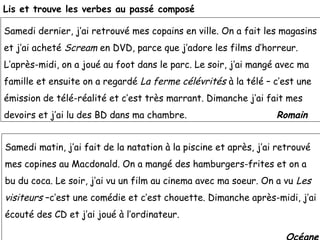 Lis et trouve les verbes au passé composé

Samedi dernier, j’ai retrouvé mes copains en ville. On a fait les magasins
et j’ai acheté Scream en DVD, parce que j’adore les films d’horreur.
L’après-midi, on a joué au foot dans le parc. Le soir, j’ai mangé avec ma
famille et ensuite on a regardé La ferme célévrités à la télé – c’est une
émission de télé-réalité et c’est très marrant. Dimanche j’ai fait mes
devoirs et j’ai lu des BD dans ma chambre.                        Romain


Samedi matin, j’ai fait de la natation à la piscine et après, j’ai retrouvé
mes copines au Macdonald. On a mangé des hamburgers-frites et on a
bu du coca. Le soir, j’ai vu un film au cinema avec ma soeur. On a vu Les
visiteurs –c’est une comédie et c’est chouette. Dimanche après-midi, j’ai
écouté des CD et j’ai joué à l’ordinateur.
 