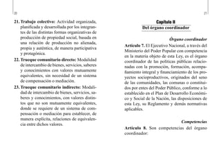 20 21
Capítulo II
Del órgano coordinador
Órgano coordinador
Artículo 7. El Ejecutivo Nacional, a través del
Ministerio del Poder Popular con competencia
en la materia objeto de esta Ley, es el órgano
coordinador de las políticas públicas relacio-
nadas con la promoción, formación, acompa-
ñamiento integral y financiamiento de los pro-
yectos socioproductivos, originados del seno
de las comunidades, las comunas o constitui-
dos por entes del Poder Público, conforme a lo
establecido en el Plan de Desarrollo Económi-
co y Social de la Nación, las disposiciones de
esta Ley, su Reglamento y demás normativas
aplicables.
Competencias
Artículo 8. Son competencias del órgano
coordinador:
21.	Trabajo colectivo: Actividad organizada,
planificada y desarrollada por los integran-
tes de las distintas formas organizativas de
producción de propiedad social, basada en
una relación de producción no alienada,
propia y auténtica, de manera participativa
y protagónica.
22.	Trueque comunitario directo: Modalidad
de intercambio de bienes, servicios, saberes
y conocimientos con valores mutuamente
equivalentes, sin necesidad de un sistema
de compensación o mediación.
23.	Trueque comunitario indirecto: Modali-
dad de intercambio de bienes, servicios, sa-
beres y conocimientos, con valores distin-
tos que no son mutuamente equivalentes,
donde se requiere de un sistema de com-
pensación o mediación para establecer, de
manera explícita, relaciones de equivalen-
cia entre dichos valores.
 