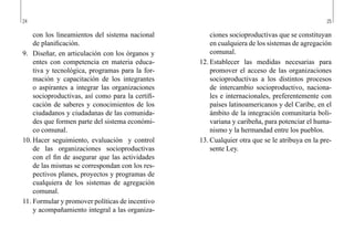 24 25
ciones socioproductivas que se constituyan
en cualquiera de los sistemas de agregación
comunal.
12.	Establecer las medidas necesarias para
promover el acceso de las organizaciones
socioproductivas a los distintos procesos
de intercambio socioproductivo, naciona-
les e internacionales, preferentemente con
países latinoamericanos y del Caribe, en el
ámbito de la integración comunitaria boli-
variana y caribeña, para potenciar el huma-
nismo y la hermandad entre los pueblos.
13.	Cualquier otra que se le atribuya en la pre-
sente Ley.
con los lineamientos del sistema nacional
de planificación.
9.	 Diseñar, en articulación con los órganos y
entes con competencia en materia educa-
tiva y tecnológica, programas para la for-
mación y capacitación de los integrantes
o aspirantes a integrar las organizaciones
socioproductivas, así como para la certifi-
cación de saberes y conocimientos de los
ciudadanos y ciudadanas de las comunida-
des que formen parte del sistema económi-
co comunal.
10.	Hacer seguimiento, evaluación y control
de las organizaciones socioproductivas
con el fin de asegurar que las actividades
de las mismas se correspondan con los res-
pectivos planes, proyectos y programas de
cualquiera de los sistemas de agregación
comunal.
11.	Formular y promover políticas de incentivo
y acompañamiento integral a las organiza-
 