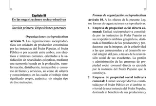 26 27
Formas de organización socioproductivas
Artículo 10. A los efectos de la presente Ley,
son formas de organizaciones socioproductivas:
1.	 Empresa de propiedad social directa co-
munal: Unidad socioproductiva constitui-
da por las instancias de Poder Popular en
sus respectivos ámbitos geográficos, desti-
nada al beneficio de los productores y pro-
ductoras que la integran, de la colectividad
a las que corresponden y al desarrollo so-
cial integral del país, a través de la reinver-
sión social de sus excedentes. La gestión
y administración de las empresas de pro-
piedad social comunal directa es ejercida
por la instancia del Poder Popular que la
constituya.
2.	 Empresa de propiedad social indirecta
comunal: Unidad socioproductiva consti-
tuida por el Poder Público en el ámbito te-
rritorial de una instancia del Poder Popular,
destinada al beneficio de sus productores y
Capítulo III
De las organizaciones socioproductivas
Sección primera: Disposiciones generales
Organizaciones socioproductivas
Artículo 9. Las organizaciones socioproduc-
tivas son unidades de producción constituidas
por las instancias del Poder Popular, el Poder
Público o por acuerdo entre ambos, con obje-
tivos e intereses comunes, orientadas a la sa-
tisfacción de necesidades colectivas, mediante
una economía basada en la producción, trans-
formación, distribución, intercambio y consu-
mo de bienes y servicios, así como de saberes
y conocimientos, en las cuales el trabajo tiene
significado propio, auténtico; sin ningún tipo
de discriminación.
 